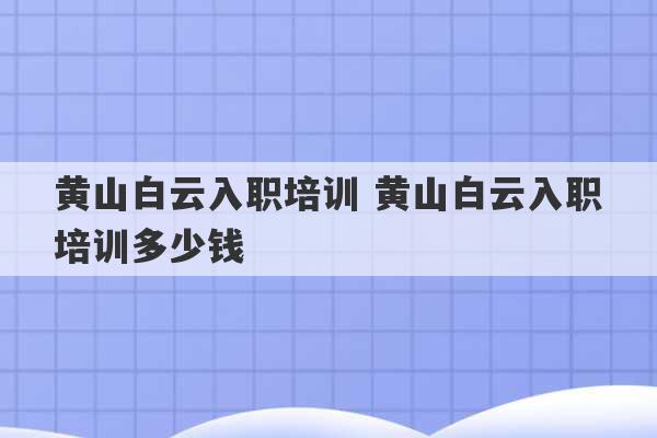 黄山白云入职培训 黄山白云入职培训多少钱