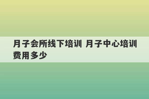 月子会所线下培训 月子中心培训费用多少