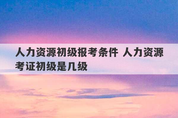 人力资源初级报考条件 人力资源考证初级是几级