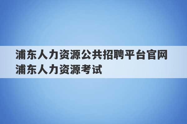 浦东人力资源公共招聘平台官网 浦东人力资源考试