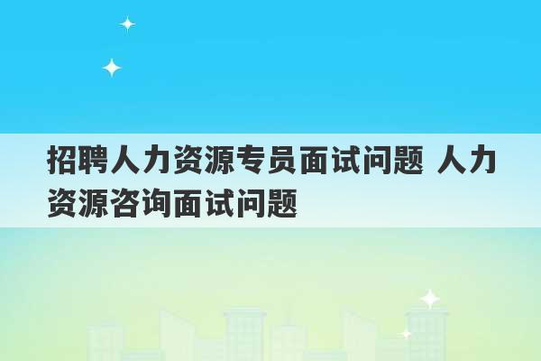 招聘人力资源专员面试问题 人力资源咨询面试问题