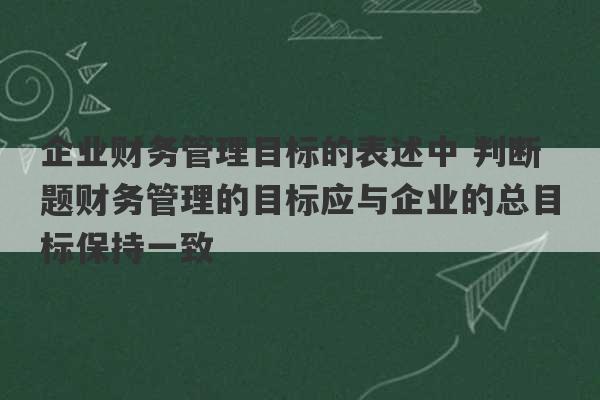 企业财务管理目标的表述中 判断题财务管理的目标应与企业的总目标保持一致