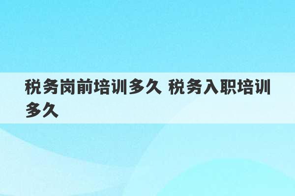 税务岗前培训多久 税务入职培训多久