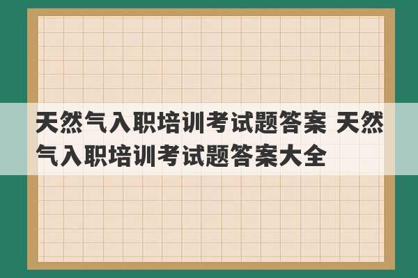 天然气入职培训考试题答案 天然气入职培训考试题答案大全