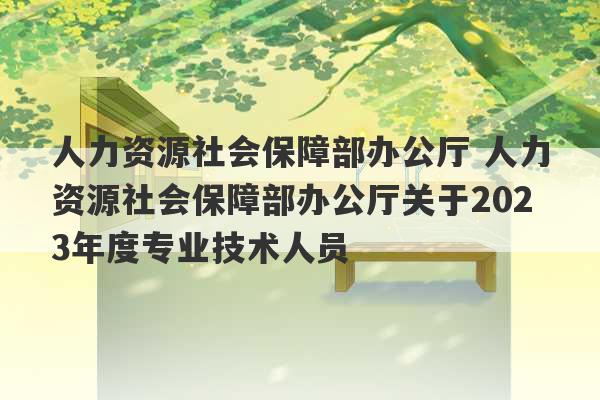 人力资源社会保障部办公厅 人力资源社会保障部办公厅关于2023年度专业技术人员