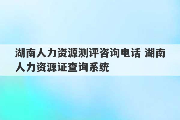 湖南人力资源测评咨询电话 湖南人力资源证查询系统