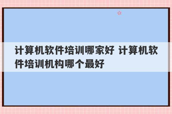 计算机软件培训哪家好 计算机软件培训机构哪个最好