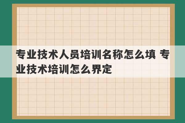 专业技术人员培训名称怎么填 专业技术培训怎么界定