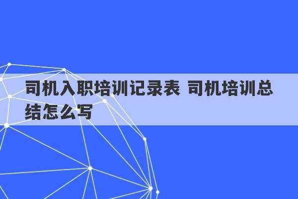 司机入职培训记录表 司机培训总结怎么写