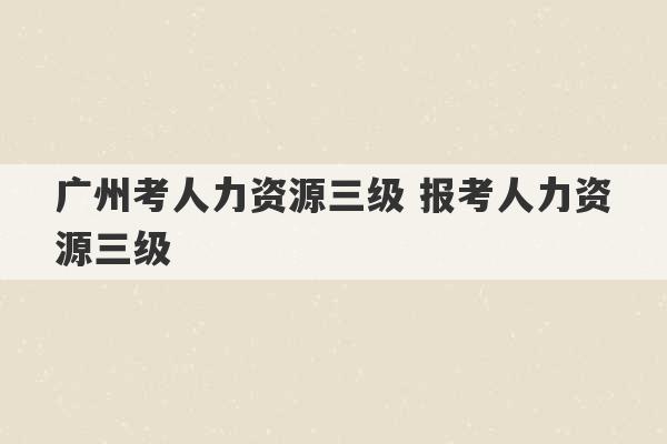 广州考人力资源三级 报考人力资源三级