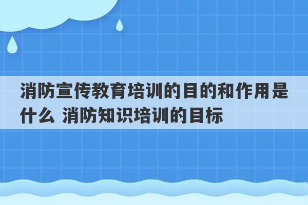 消防宣传教育培训的目的和作用是什么 消防知识培训的目标