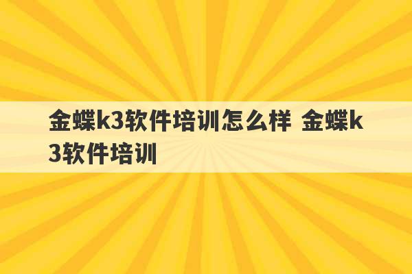 金蝶k3软件培训怎么样 金蝶k3软件培训