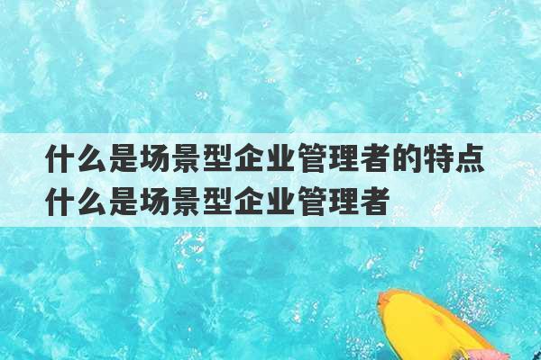 什么是场景型企业管理者的特点 什么是场景型企业管理者