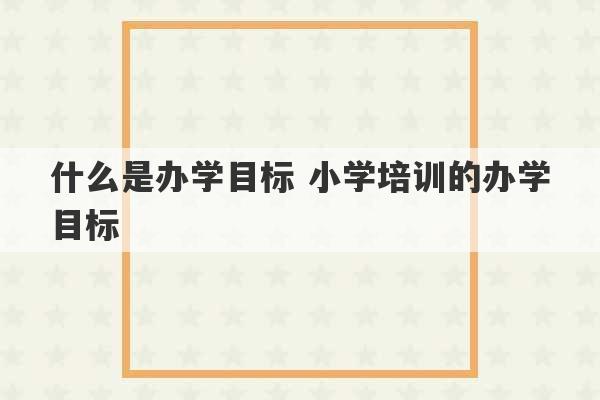 什么是办学目标 小学培训的办学目标