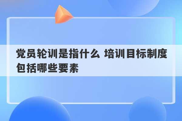 党员轮训是指什么 培训目标制度包括哪些要素