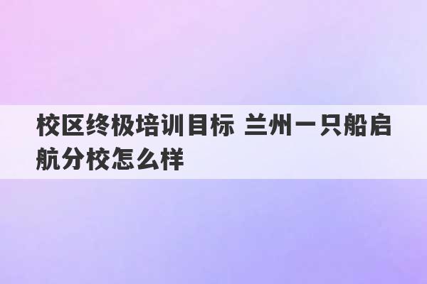 校区终极培训目标 兰州一只船启航分校怎么样