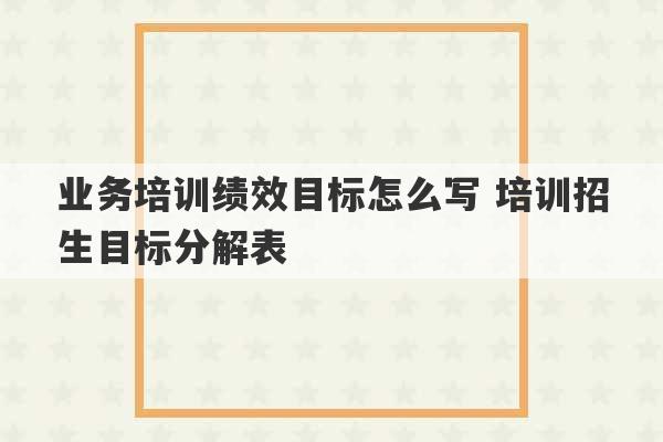 业务培训绩效目标怎么写 培训招生目标分解表