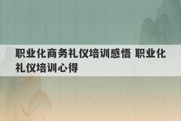 职业化商务礼仪培训感悟 职业化礼仪培训心得