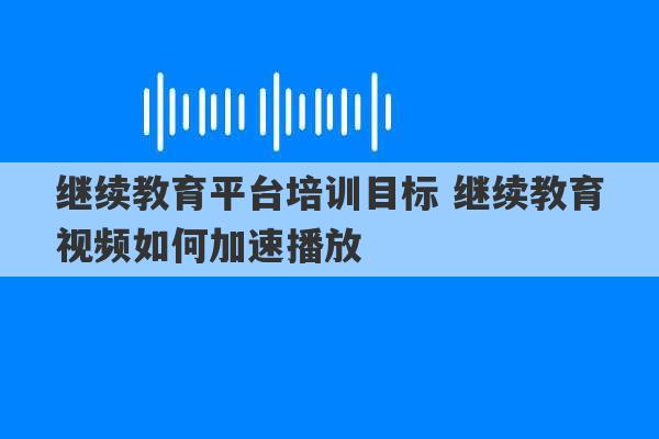 继续教育平台培训目标 继续教育视频如何加速播放