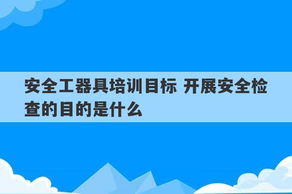 安全工器具培训目标 开展安全检查的目的是什么