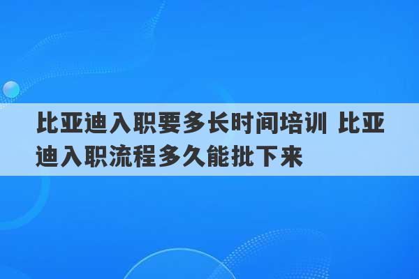 比亚迪入职要多长时间培训 比亚迪入职流程多久能批下来