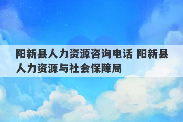 阳新县人力资源咨询电话 阳新县人力资源与社会保障局