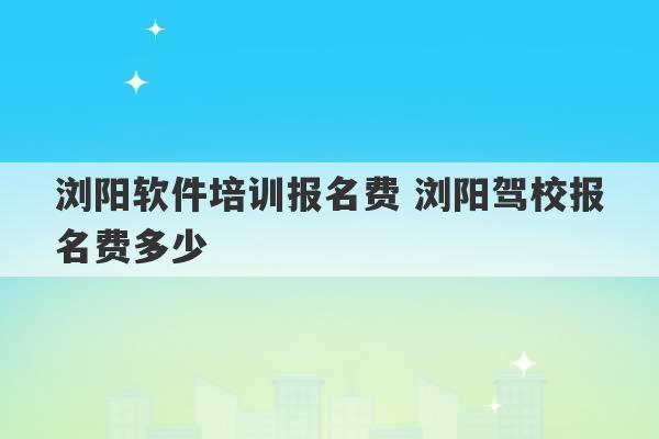 浏阳软件培训报名费 浏阳驾校报名费多少