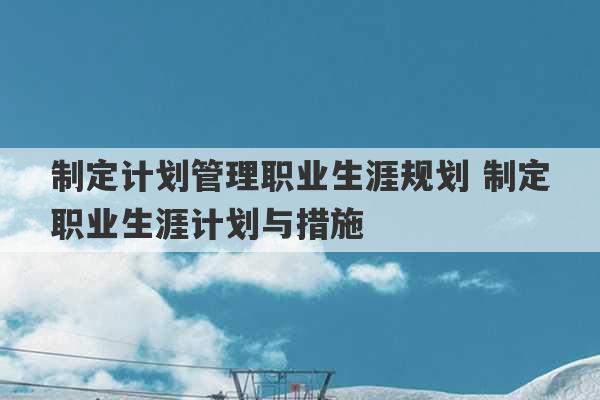 制定计划管理职业生涯规划 制定职业生涯计划与措施