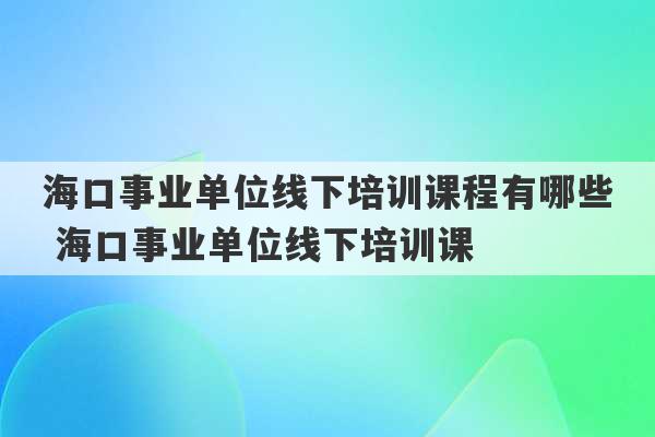 海口事业单位线下培训课程有哪些 海口事业单位线下培训课