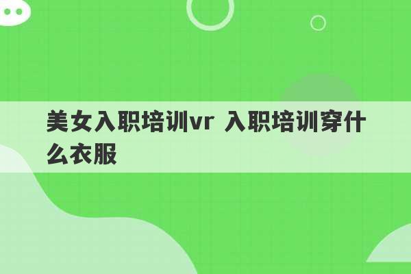 美女入职培训vr 入职培训穿什么衣服