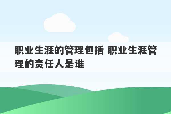 职业生涯的管理包括 职业生涯管理的责任人是谁