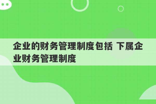 企业的财务管理制度包括 下属企业财务管理制度