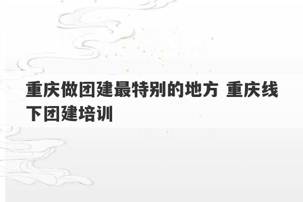 重庆做团建最特别的地方 重庆线下团建培训