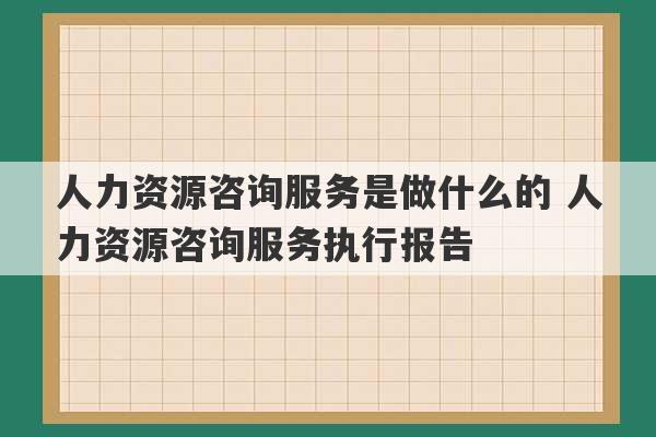 人力资源咨询服务是做什么的 人力资源咨询服务执行报告