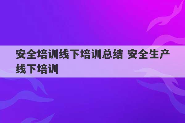 安全培训线下培训总结 安全生产线下培训