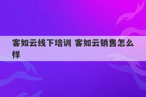 客如云线下培训 客如云销售怎么样