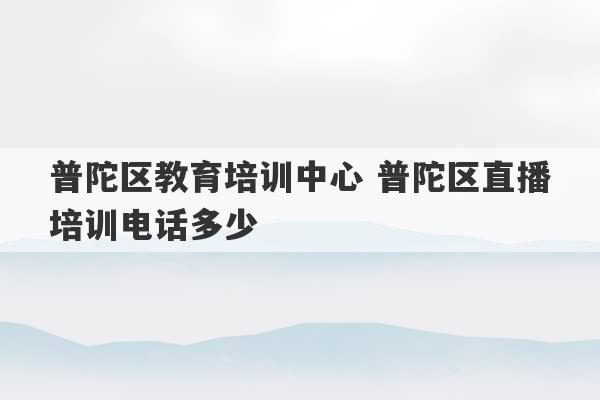 普陀区教育培训中心 普陀区直播培训电话多少