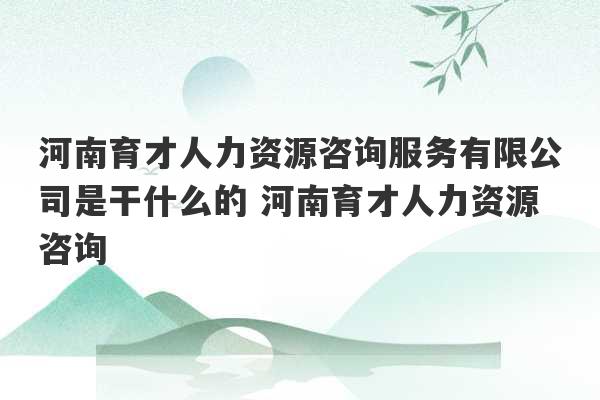 河南育才人力资源咨询服务有限公司是干什么的 河南育才人力资源咨询