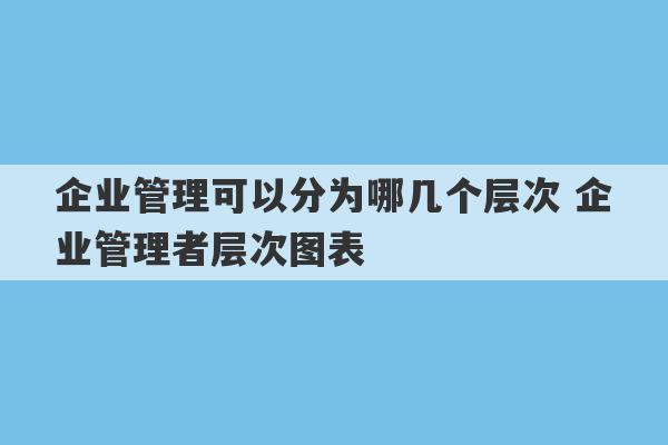 企业管理可以分为哪几个层次 企业管理者层次图表