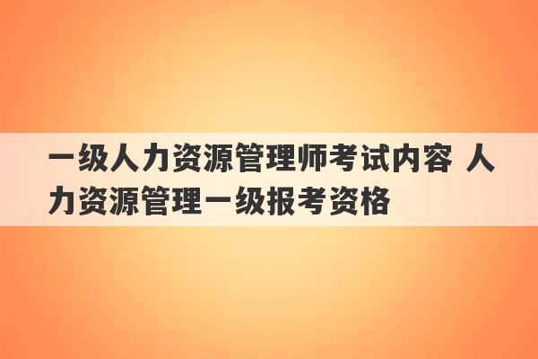 一级人力资源管理师考试内容 人力资源管理一级报考资格