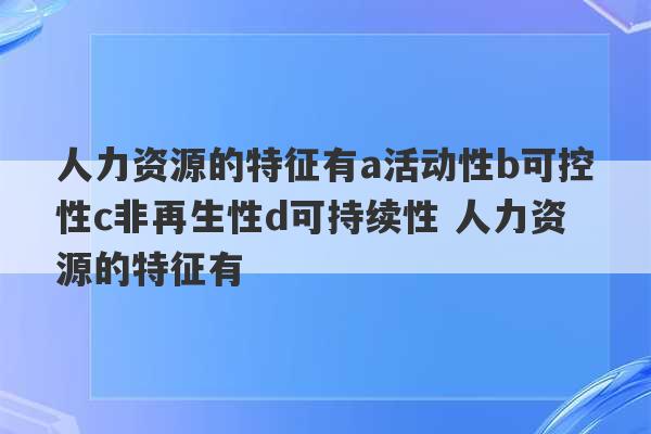 人力资源的特征有a活动性b可控性c非再生性d可持续性 人力资源的特征有