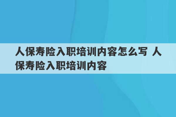 人保寿险入职培训内容怎么写 人保寿险入职培训内容