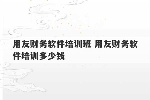 用友财务软件培训班 用友财务软件培训多少钱