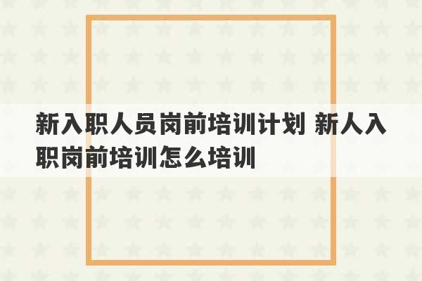 新入职人员岗前培训计划 新人入职岗前培训怎么培训