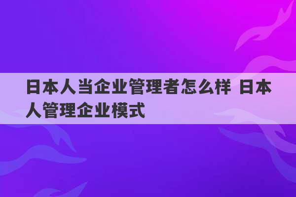 日本人当企业管理者怎么样 日本人管理企业模式