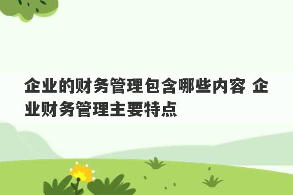 企业的财务管理包含哪些内容 企业财务管理主要特点