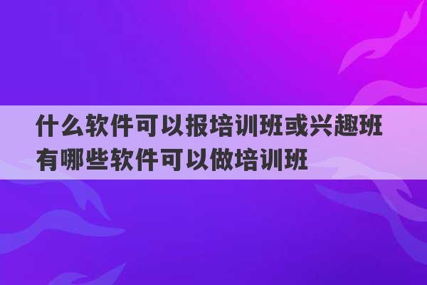 什么软件可以报培训班或兴趣班 有哪些软件可以做培训班