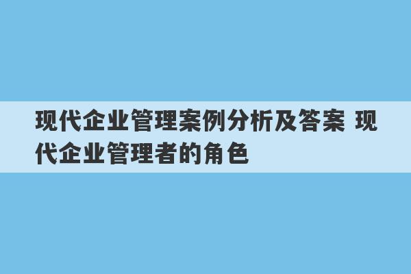 现代企业管理案例分析及答案 现代企业管理者的角色