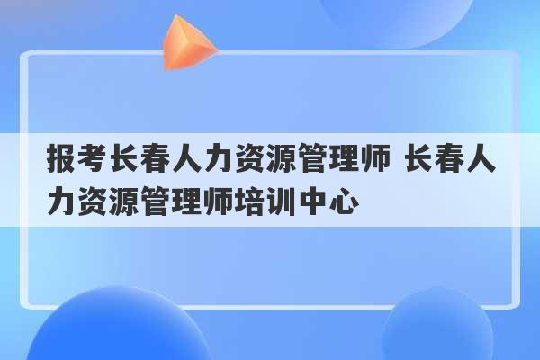 报考长春人力资源管理师 长春人力资源管理师培训中心