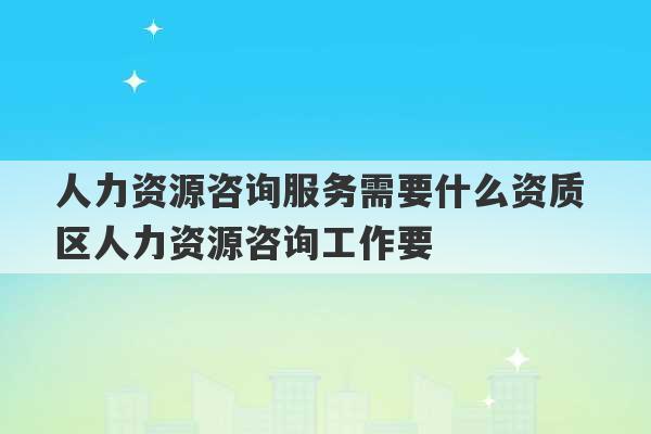 人力资源咨询服务需要什么资质 区人力资源咨询工作要